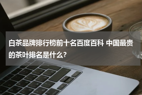 白茶品牌排行榜前十名百度百科 中国最贵的茶叶排名是什么？