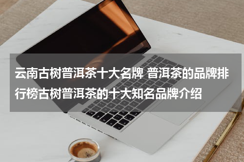 云南古树普洱茶十大名牌 普洱茶的品牌排行榜古树普洱茶的十大知名品牌介绍