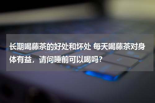 长期喝藤茶的好处和坏处 每天喝藤茶对身体有益，请问睡前可以喝吗？