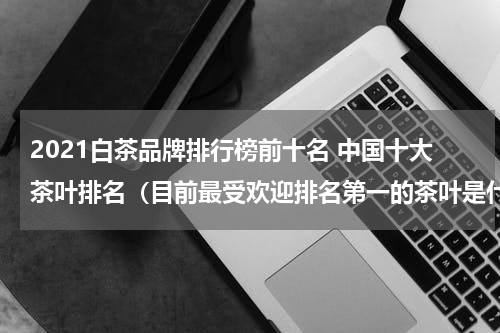 2021白茶品牌排行榜前十名 中国十大茶叶排名（目前最受欢迎排名第一的茶叶是什么）