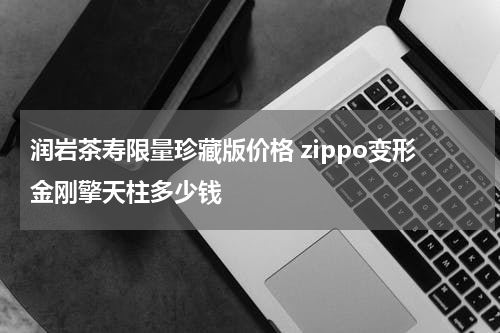 润岩茶寿限量珍藏版价格 zippo变形金刚擎天柱多少钱
