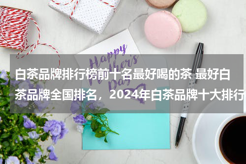 白茶品牌排行榜前十名最好喝的茶 最好白茶品牌全国排名，2024年白茶品牌十大排行榜？