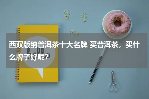 西双版纳普洱茶十大名牌 买普洱茶，买什么牌子好呢？
