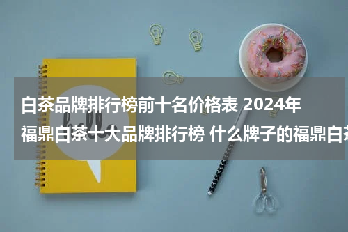 白茶品牌排行榜前十名价格表 2024年福鼎白茶十大品牌排行榜 什么牌子的福鼎白茶好喝
