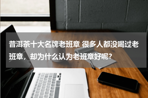普洱茶十大名牌老班章 很多人都没喝过老班章，却为什么认为老班章好呢？