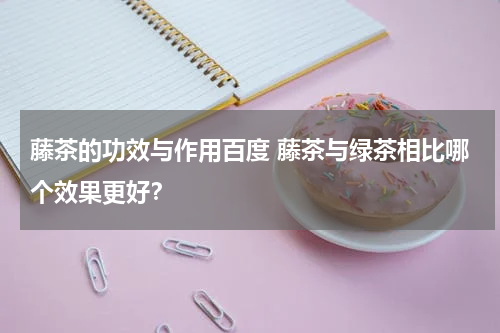 藤茶的功效与作用百度 藤茶与绿茶相比哪个效果更好？