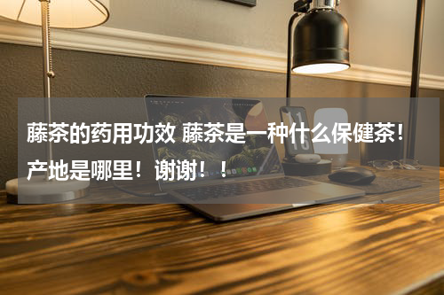 藤茶的药用功效 藤茶是一种什么保健茶！产地是哪里！谢谢！！
