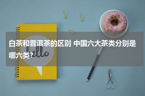 白茶和普洱茶的区别 中国六大茶类分别是哪六类？