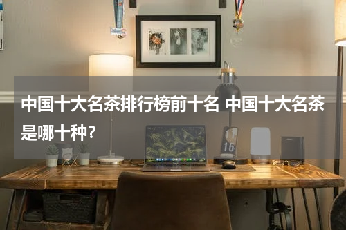 中国十大名茶排行榜前十名 中国十大名茶是哪十种？