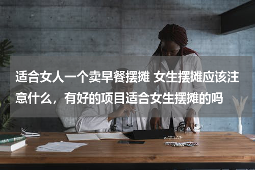 适合女人一个卖早餐摆摊 女生摆摊应该注意什么，有好的项目适合女生摆摊的吗