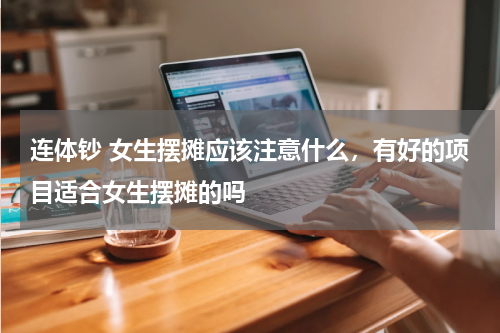 连体钞 女生摆摊应该注意什么，有好的项目适合女生摆摊的吗