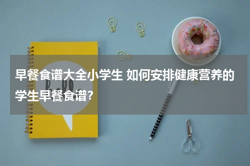 早餐食谱大全小学生 如何安排健康营养的学生早餐食谱？